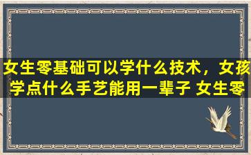 女生零基础可以学什么技术，女孩学点什么手艺能用一辈子 女生零基础可以学什么技术